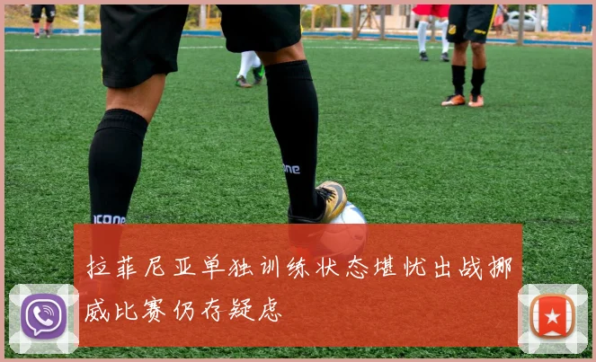 拉菲尼亚单独训练状态堪忧出战挪威比赛仍存疑虑