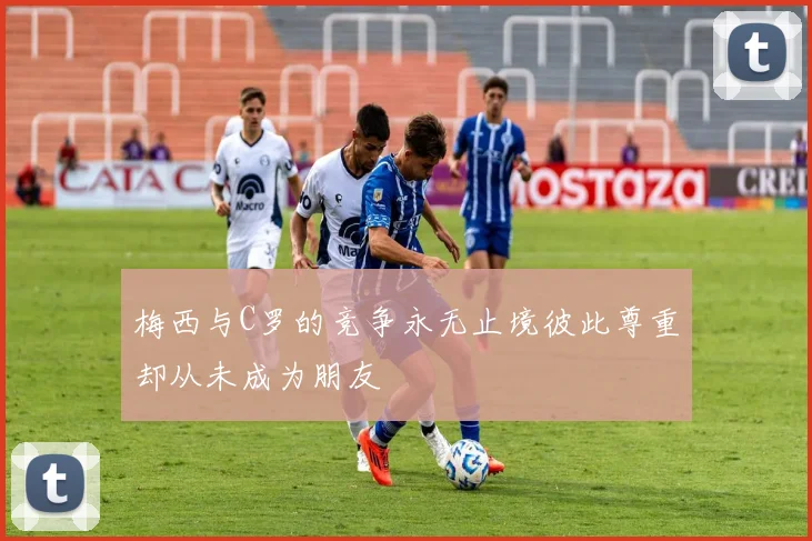 梅西与C罗的竞争永无止境彼此尊重却从未成为朋友