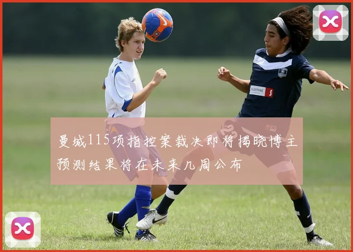 曼城115项指控案裁决即将揭晓博主预测结果将在未来几周公布