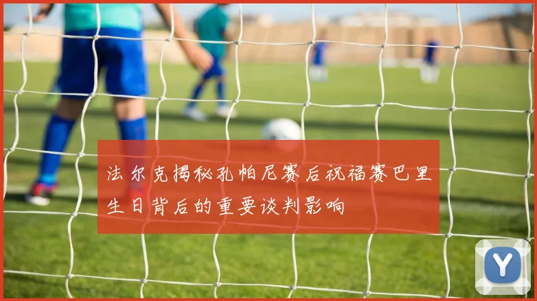 法尔克揭秘孔帕尼赛后祝福赛巴里生日背后的重要谈判影响
