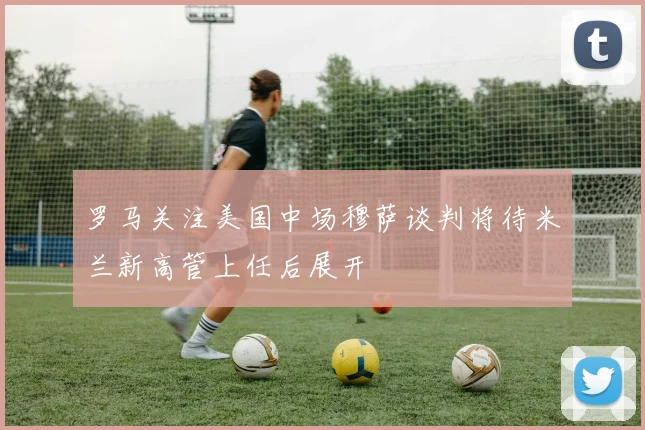 罗马关注美国中场穆萨谈判将待米兰新高管上任后展开