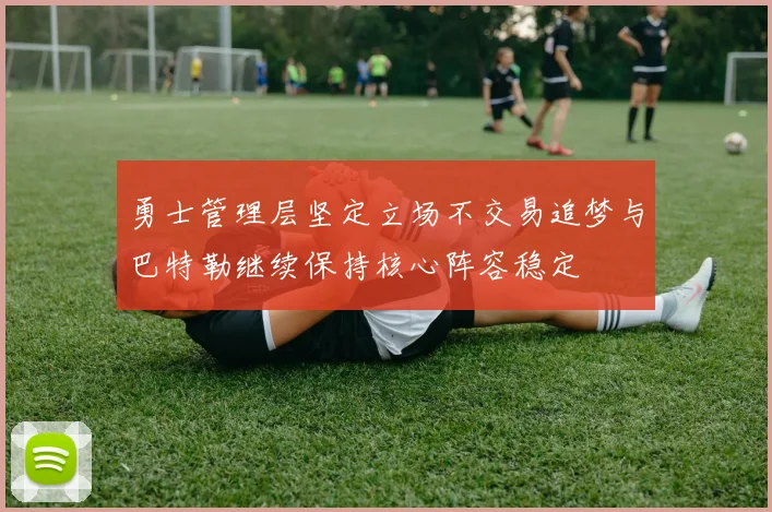 勇士管理层坚定立场不交易追梦与巴特勒继续保持核心阵容稳定