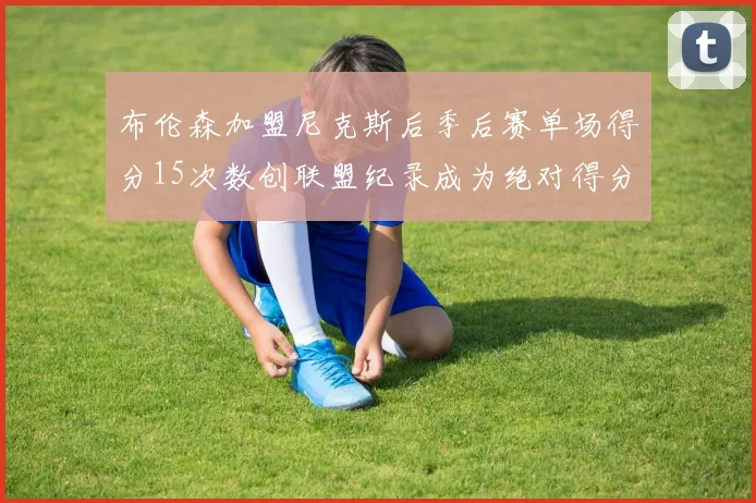 布伦森加盟尼克斯后季后赛单场得分15次数创联盟纪录成为绝对得分王