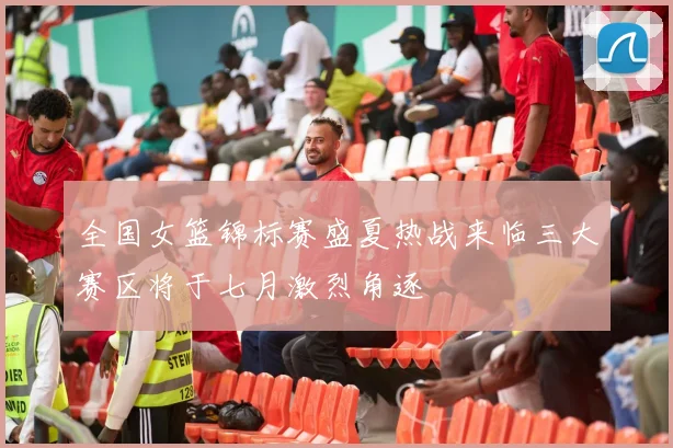 全国女篮锦标赛盛夏热战来临三大赛区将于七月激烈角逐