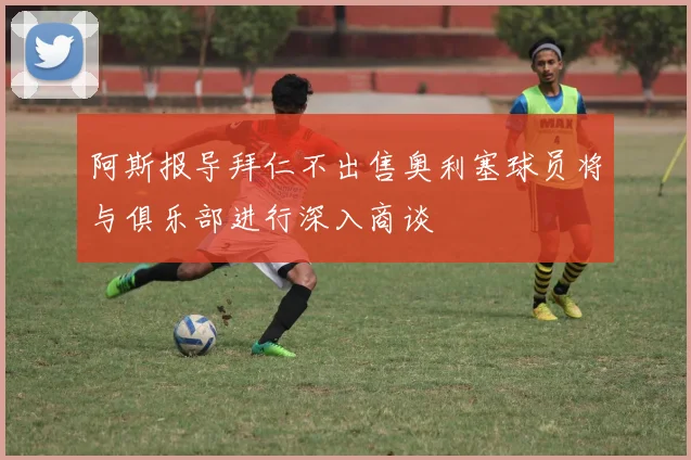 阿斯报导拜仁不出售奥利塞球员将与俱乐部进行深入商谈